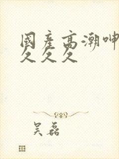 国产高潮呻吟久久久久