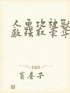 人鱼攻被兽族情敌强取豪夺了吗最新