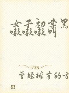 女子初尝黑人巨嗷嗷嗷叫