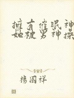 拥有催眠神力后她被男神操透了(高hnp)