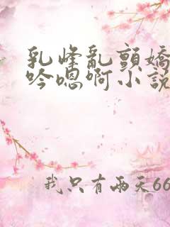 乳峰乱颤娇喘呻吟嗯啊小说