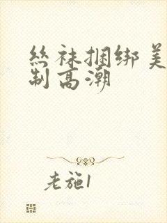 丝袜捆绑美女强制高潮