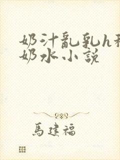 奶汁乱乳h秘书奶水小说