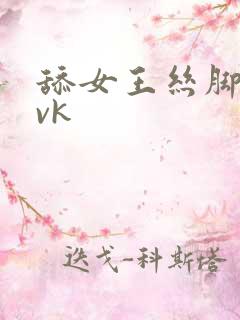 舔女王丝脚深喉vk