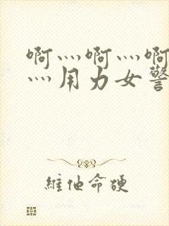 啊灬啊灬啊灬快灬用力女警察