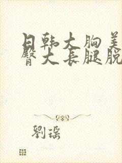 日韩大胸美女翘臀大长腿脱胸罩被揉胸吻胸