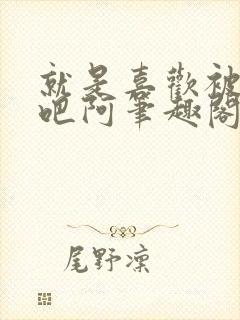 就是喜欢被他啊吧阿笔趣阁