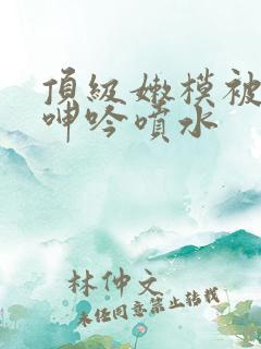 顶级嫩模被啪到呻吟喷水