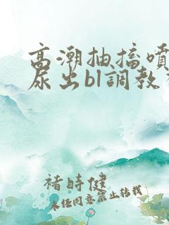 高潮抽搐喷潮时尿出bl调教视频