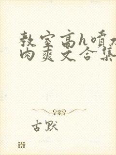 教室高h喷水荡肉爽文合集