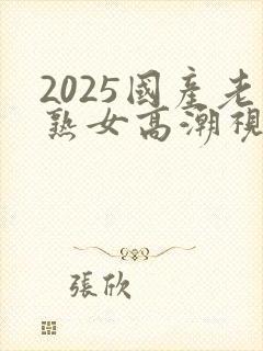 2025国产老熟女高潮视频