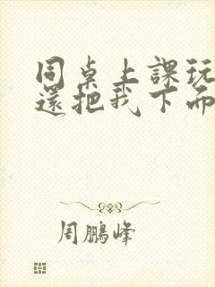 同桌上课玩我胸还把我下面摸出水了