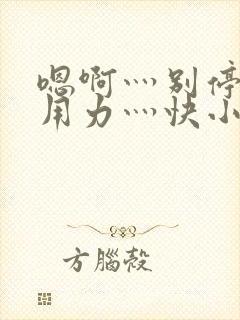 嗯啊灬别停啊灬用力灬快小喜