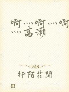 啊灬啊灬啊灬快灬高潮