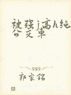 被强j高h纯肉公交车