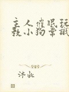 主人催眠玩弄调教小狗常识修改