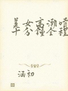 美女高潮喷水三十分钟全程露脸