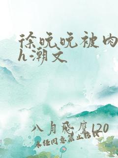 徐晚晚被肉干高h潮文