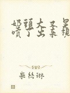 奶头大又晃奶水喷了出来视频