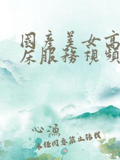 国产美女高潮叫床服务视频