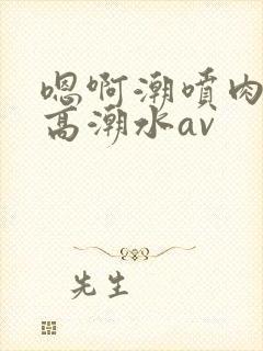 嗯啊潮喷肉失禁高潮水av