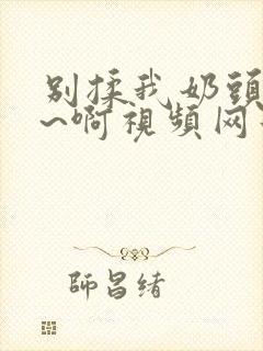 别揉我奶头~嗯~啊视频网站