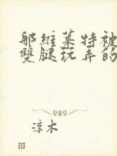 那维莱特被打开双腿玩弄的小说