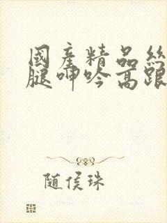 国产精品丝袜美腿呻吟高跟高潮视频