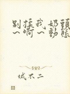 别揉我奶头~嗯~啊~动态图