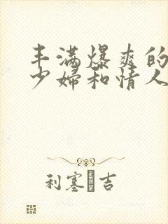 丰满爆爽的极品少妇和情人