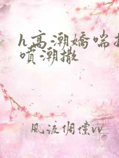 h高潮娇喘抽搐喷潮撒