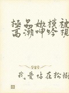 极品嫩模被强到高潮呻吟视频