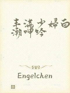 丰满少妇白浆高潮呻吟