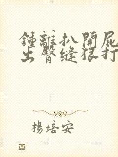 钟离扒开屁股露出臀缝狠打bl