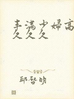 丰满少妇高潮久久久久