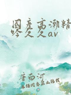 国产高潮精品呻吟久久av