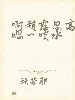 啊赵露思高潮了嗯～喷水