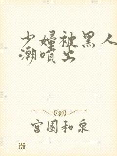 少妇被黑人到高潮喷出