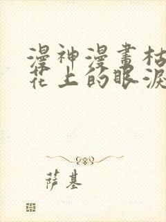 漫神漫画枯萎之花上的眼泪在线观看