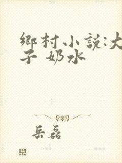 乡村小说:大奶子 奶水