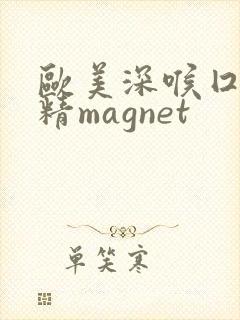 欧美深喉囗交吞精magnet