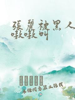 张丽被黑人玩的嗷嗷叫