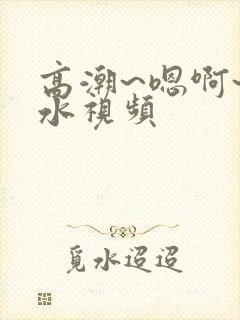 高潮~嗯啊~喷水视频