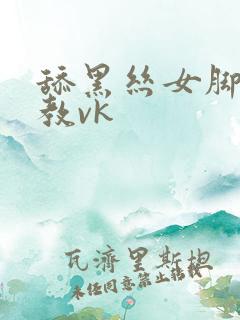 舔黑丝女脚被调教vk