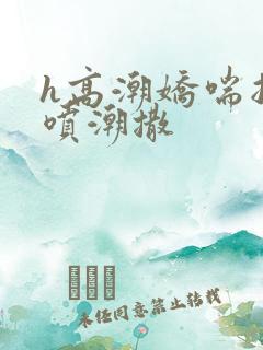 h高潮娇喘抽搐喷潮撒