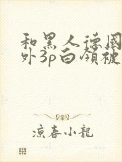 和黑人德国人老外3p白领被献身两个老