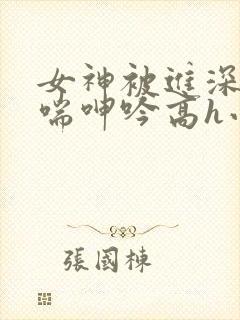 女神被进深处娇喘呻吟高h小说