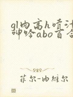 gl肉高h喷汁呻吟abo百合