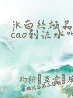 jk白丝极品被cao到流水呻吟