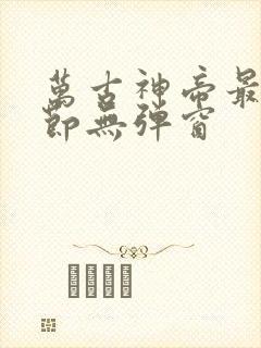 万古神帝最新章节无弹窗